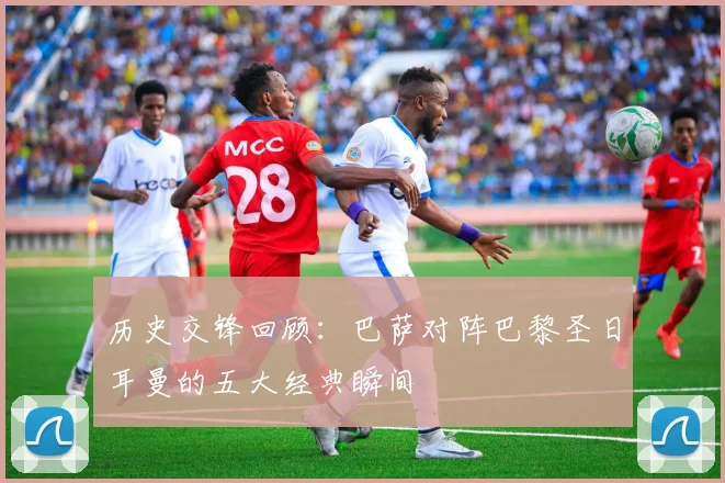 历史交锋回顾：巴萨对阵巴黎圣日耳曼的五大经典瞬间