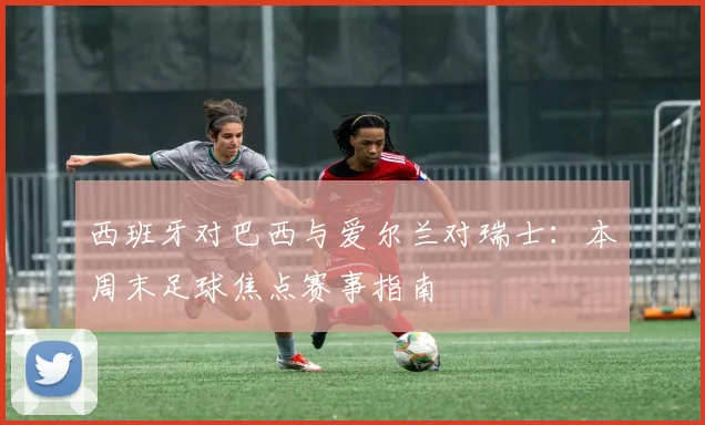 西班牙对巴西与爱尔兰对瑞士:本周末足球焦点赛事指南