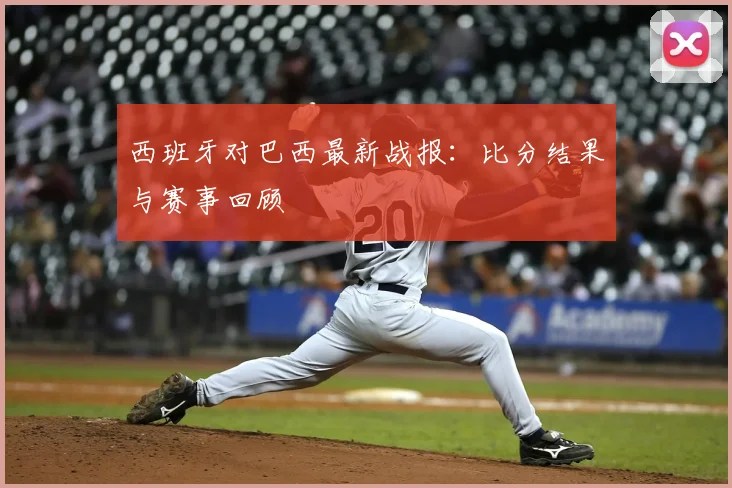 西班牙对巴西最新战报：比分结果与赛事回顾