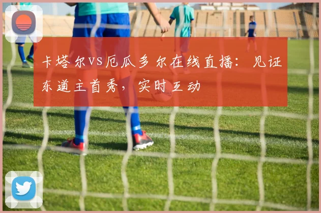 卡塔尔vs厄瓜多尔在线直播:见证东道主首秀,实时互动