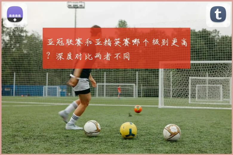 亚冠联赛和亚精英赛哪个级别更高？深度对比两者不同