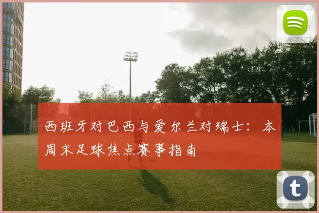 西班牙对巴西与爱尔兰对瑞士：本周末足球焦点赛事指南