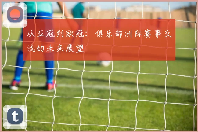 从亚冠到欧冠：俱乐部洲际赛事交流的未来展望