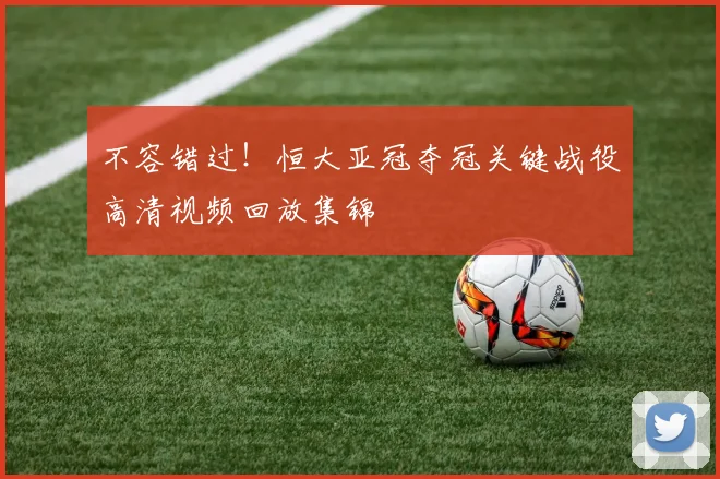 不容错过！恒大亚冠夺冠关键战役高清视频回放集锦