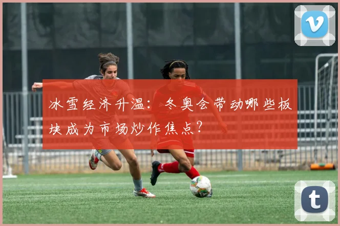 冰雪经济升温：冬奥会带动哪些板块成为市场炒作焦点？