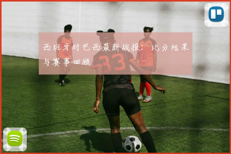 西班牙对巴西最新战报:比分结果与赛事回顾