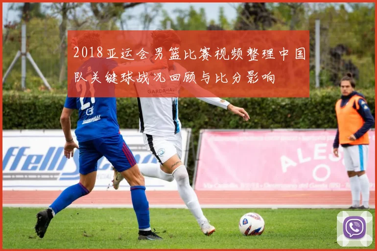 2018亚运会男篮比赛视频整理中国队关键球战况回顾与比分影响