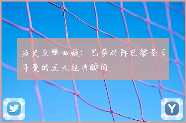 历史交锋回顾：巴萨对阵巴黎圣日耳曼的五大经典瞬间