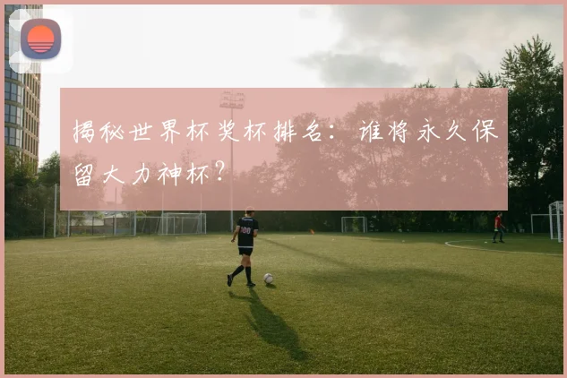 揭秘世界杯奖杯排名：谁将永久保留大力神杯？