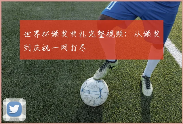 世界杯颁奖典礼完整视频：从颁奖到庆祝一网打尽