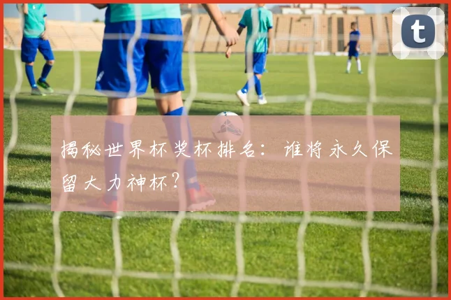 揭秘世界杯奖杯排名：谁将永久保留大力神杯？