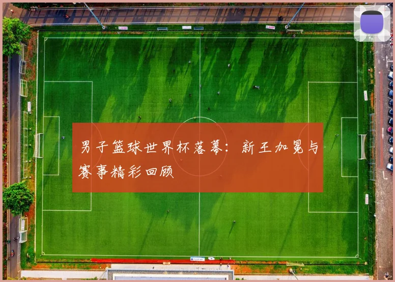男子篮球世界杯落幕:新王加冕与赛事精彩回顾