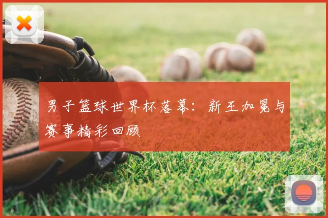 男子篮球世界杯落幕:新王加冕与赛事精彩回顾