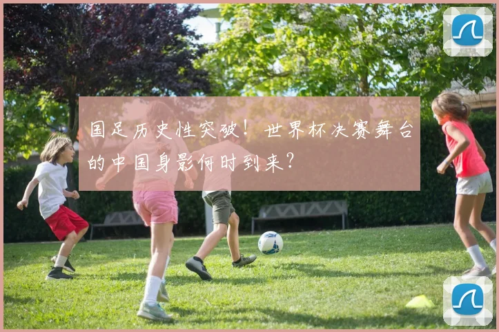 国足历史性突破！世界杯决赛舞台的中国身影何时到来？