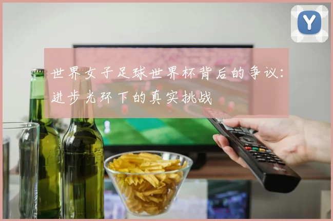世界女子足球世界杯背后的争议：进步光环下的真实挑战