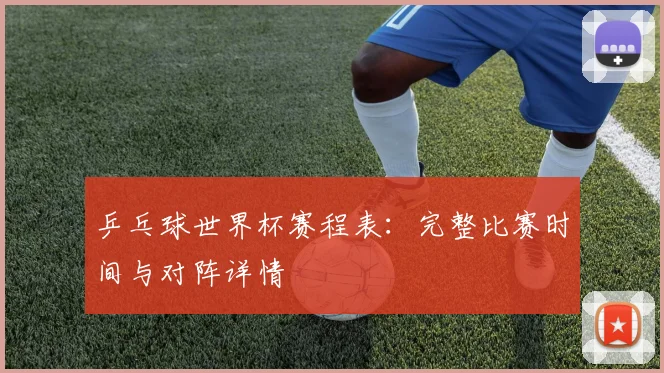 乒乓球世界杯赛程表:完整比赛时间与对阵详情
