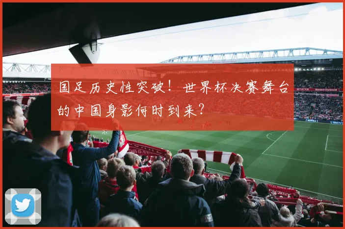 国足历史性突破！世界杯决赛舞台的中国身影何时到来？